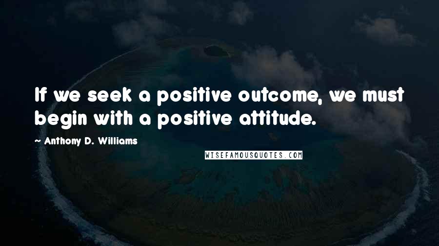 Anthony D. Williams Quotes: If we seek a positive outcome, we must begin with a positive attitude.
