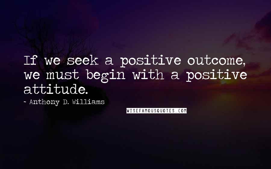 Anthony D. Williams Quotes: If we seek a positive outcome, we must begin with a positive attitude.
