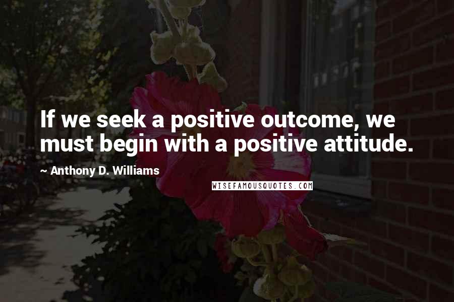 Anthony D. Williams Quotes: If we seek a positive outcome, we must begin with a positive attitude.
