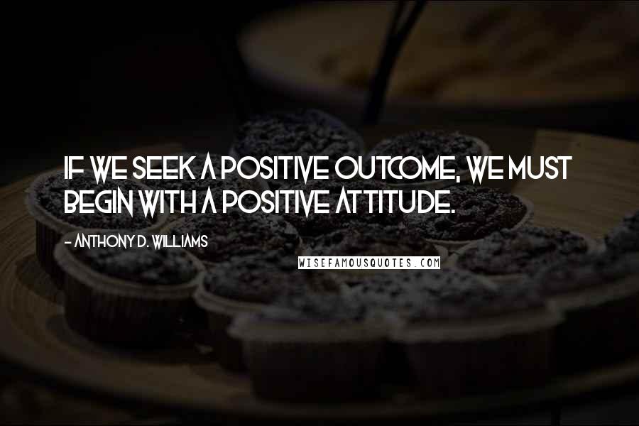 Anthony D. Williams Quotes: If we seek a positive outcome, we must begin with a positive attitude.