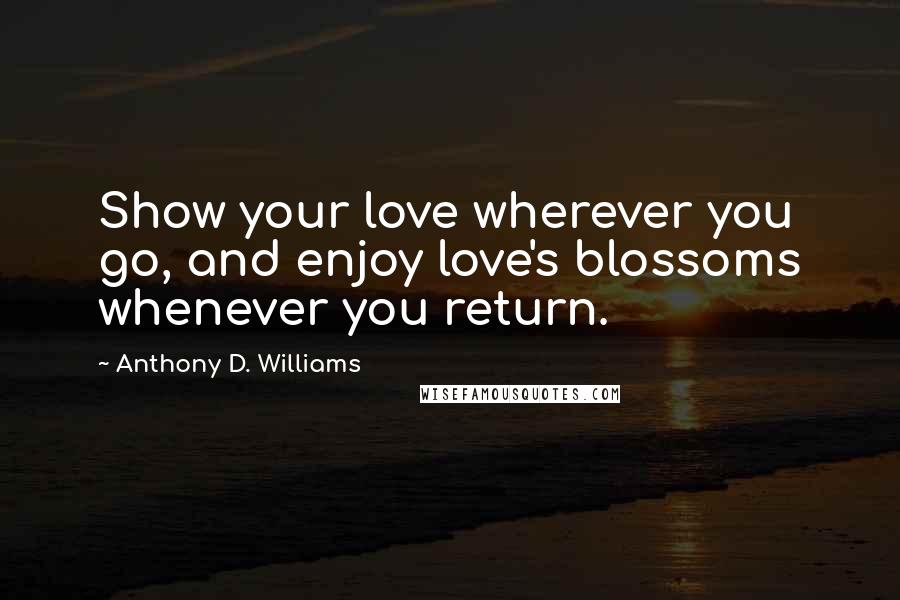 Anthony D. Williams Quotes: Show your love wherever you go, and enjoy love's blossoms whenever you return.