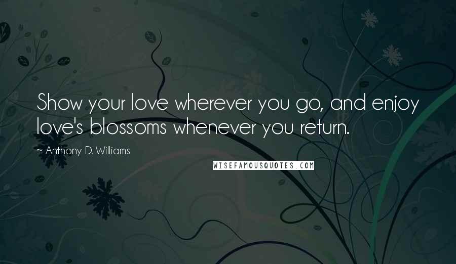 Anthony D. Williams Quotes: Show your love wherever you go, and enjoy love's blossoms whenever you return.