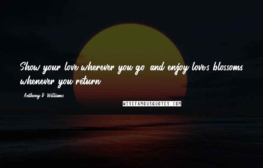 Anthony D. Williams Quotes: Show your love wherever you go, and enjoy love's blossoms whenever you return.