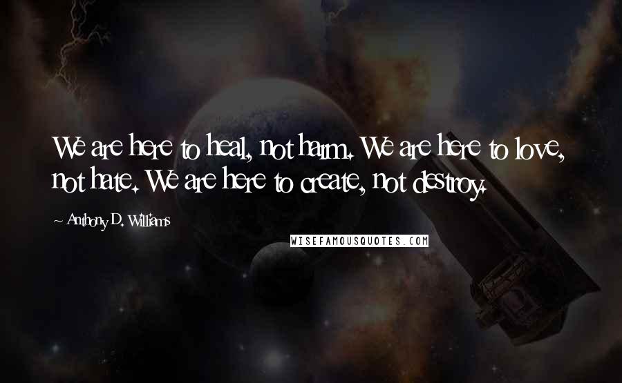 Anthony D. Williams Quotes: We are here to heal, not harm. We are here to love, not hate. We are here to create, not destroy.