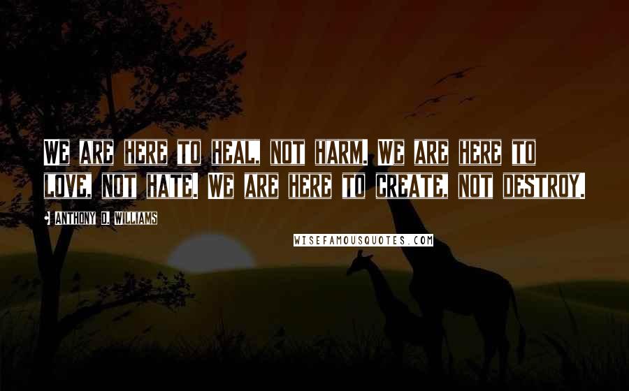 Anthony D. Williams Quotes: We are here to heal, not harm. We are here to love, not hate. We are here to create, not destroy.