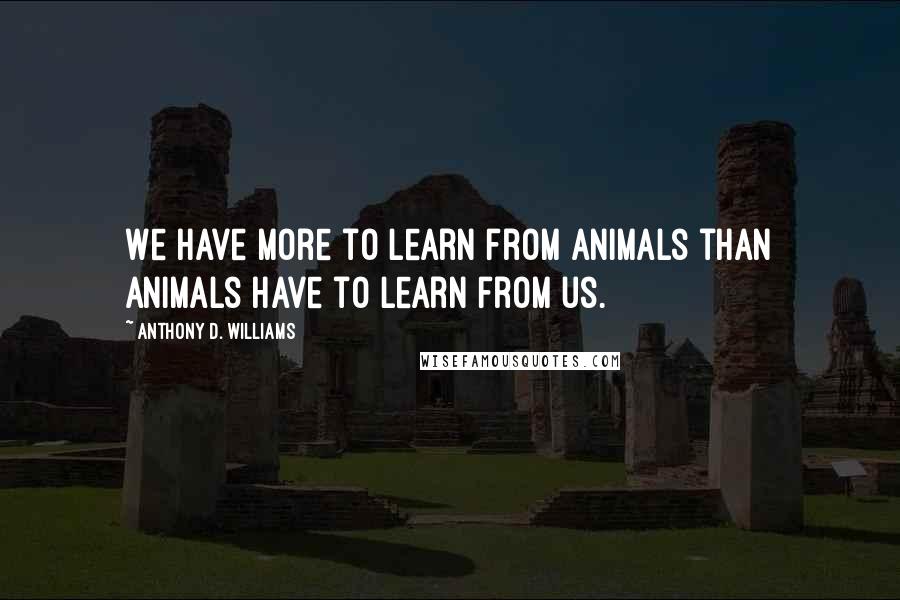 Anthony D. Williams Quotes: We have more to learn from animals than animals have to learn from us.