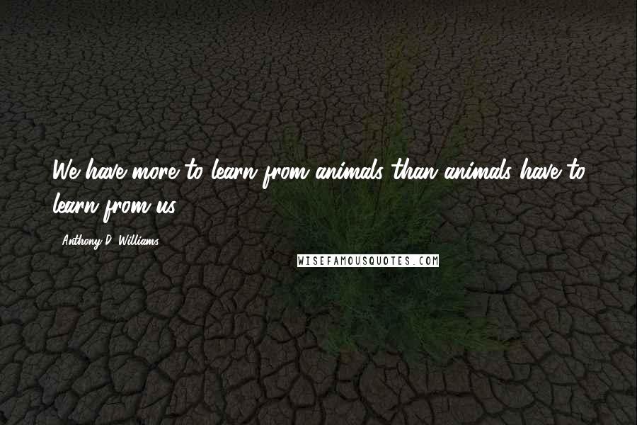 Anthony D. Williams Quotes: We have more to learn from animals than animals have to learn from us.