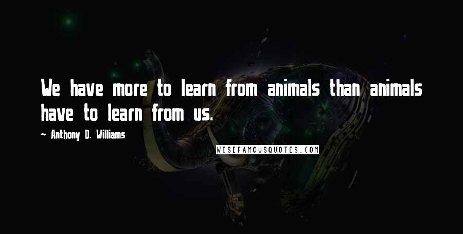 Anthony D. Williams Quotes: We have more to learn from animals than animals have to learn from us.