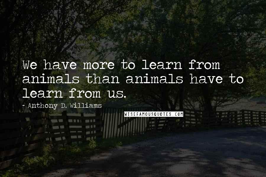 Anthony D. Williams Quotes: We have more to learn from animals than animals have to learn from us.