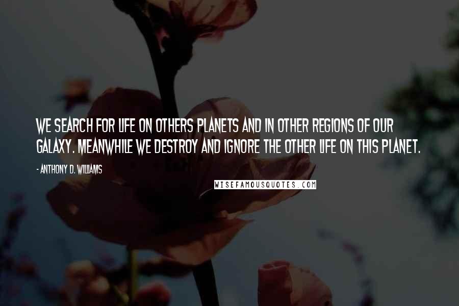 Anthony D. Williams Quotes: We search for life on others planets and in other regions of our galaxy. Meanwhile we destroy and ignore the other life on this planet.