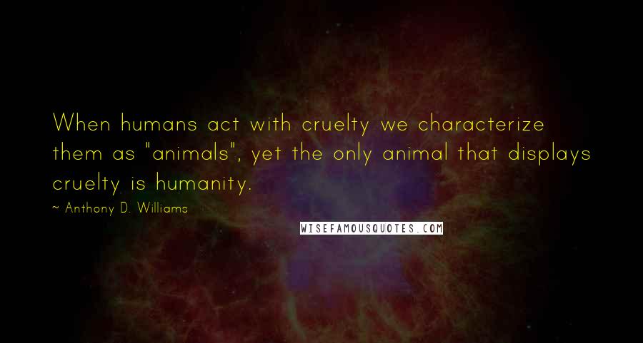 Anthony D. Williams Quotes: When humans act with cruelty we characterize them as "animals", yet the only animal that displays cruelty is humanity.