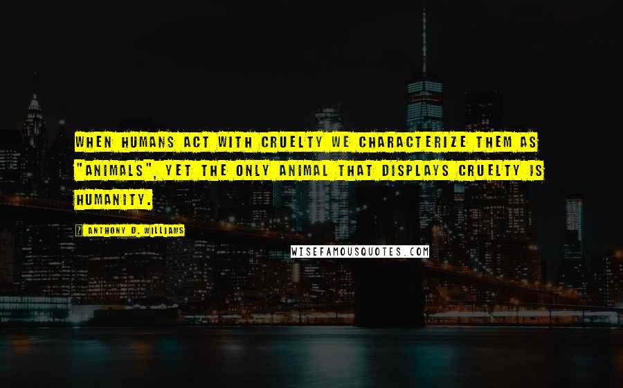 Anthony D. Williams Quotes: When humans act with cruelty we characterize them as "animals", yet the only animal that displays cruelty is humanity.