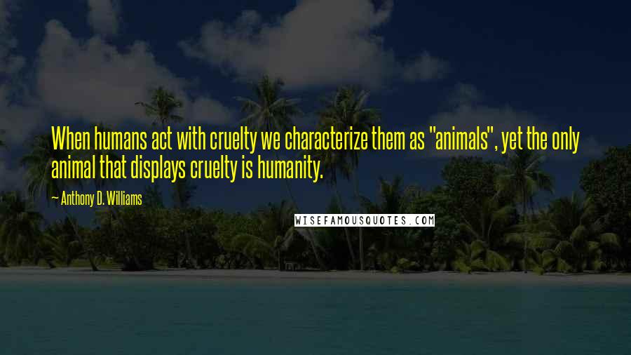 Anthony D. Williams Quotes: When humans act with cruelty we characterize them as "animals", yet the only animal that displays cruelty is humanity.