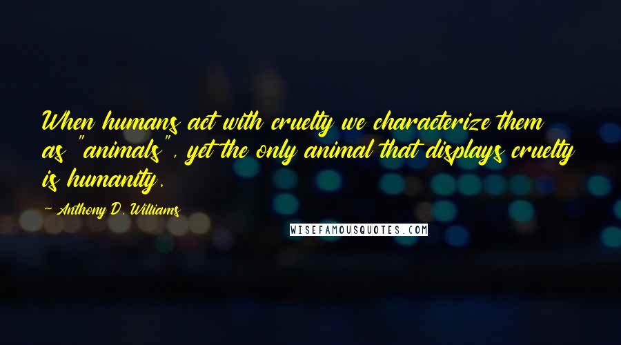 Anthony D. Williams Quotes: When humans act with cruelty we characterize them as "animals", yet the only animal that displays cruelty is humanity.
