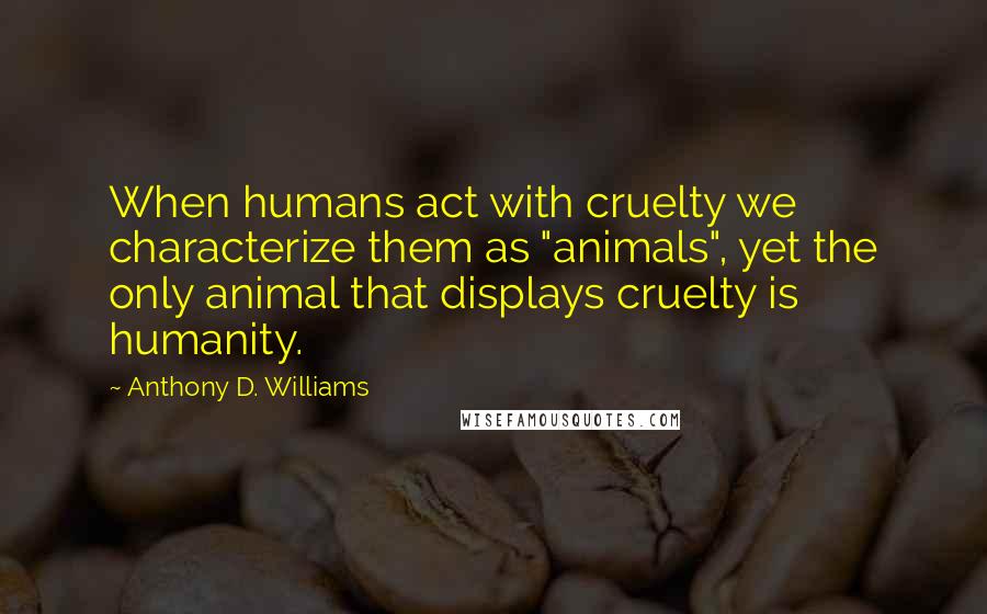 Anthony D. Williams Quotes: When humans act with cruelty we characterize them as "animals", yet the only animal that displays cruelty is humanity.