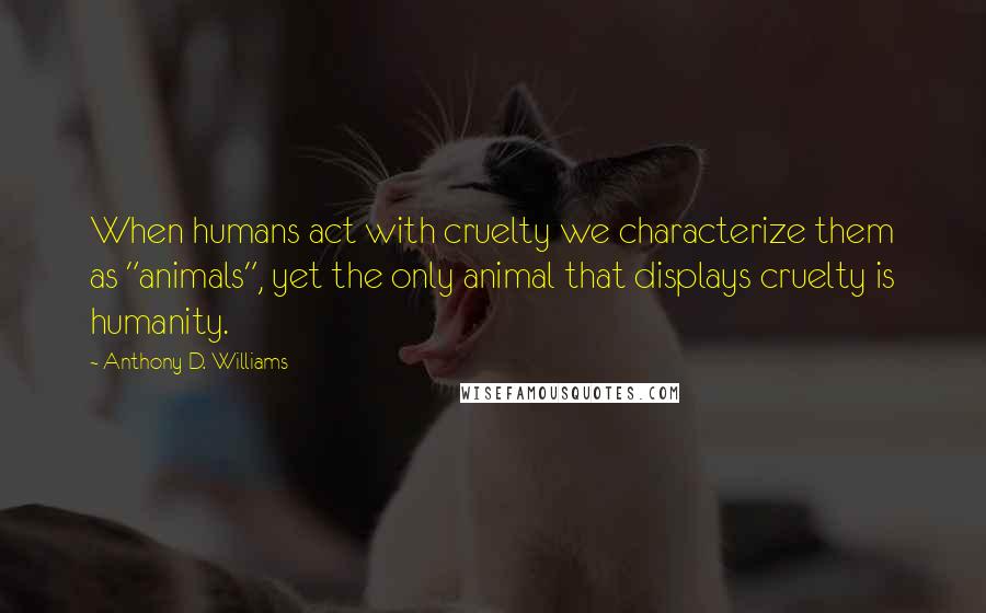 Anthony D. Williams Quotes: When humans act with cruelty we characterize them as "animals", yet the only animal that displays cruelty is humanity.
