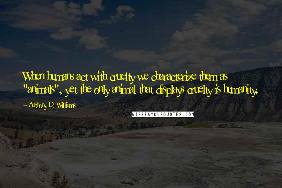 Anthony D. Williams Quotes: When humans act with cruelty we characterize them as "animals", yet the only animal that displays cruelty is humanity.