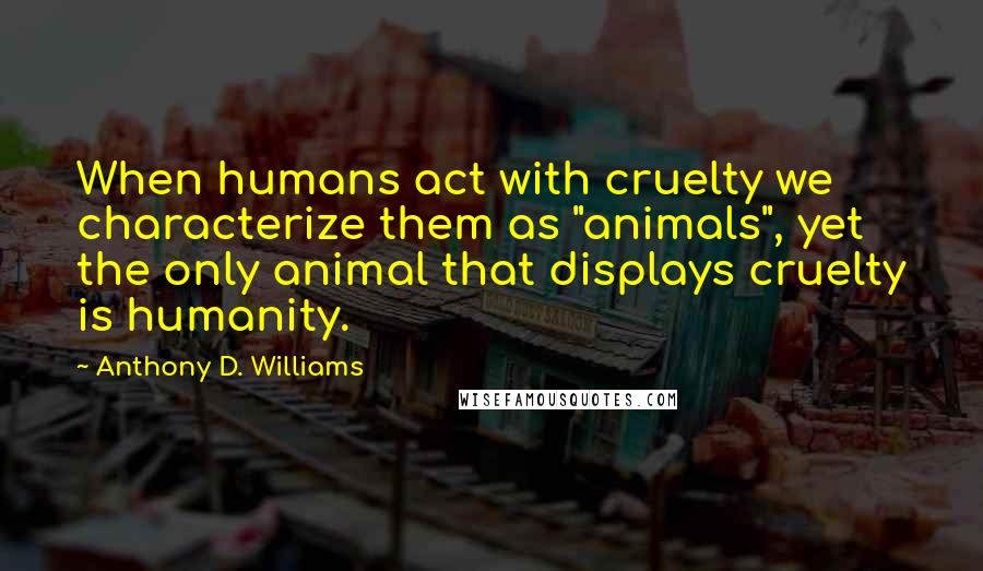 Anthony D. Williams Quotes: When humans act with cruelty we characterize them as "animals", yet the only animal that displays cruelty is humanity.