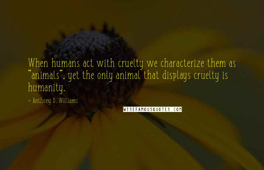 Anthony D. Williams Quotes: When humans act with cruelty we characterize them as "animals", yet the only animal that displays cruelty is humanity.