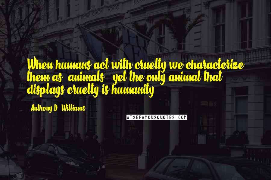 Anthony D. Williams Quotes: When humans act with cruelty we characterize them as "animals", yet the only animal that displays cruelty is humanity.