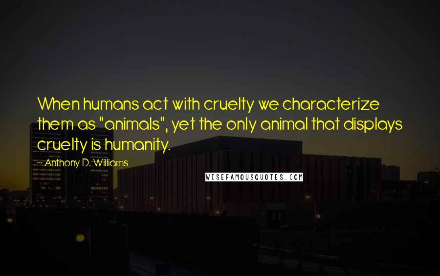 Anthony D. Williams Quotes: When humans act with cruelty we characterize them as "animals", yet the only animal that displays cruelty is humanity.