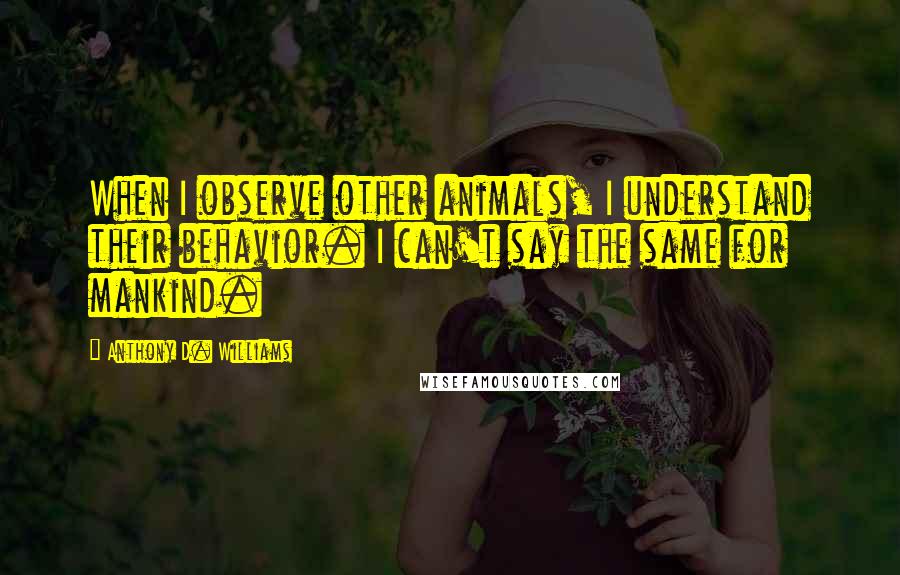Anthony D. Williams Quotes: When I observe other animals, I understand their behavior. I can't say the same for mankind.