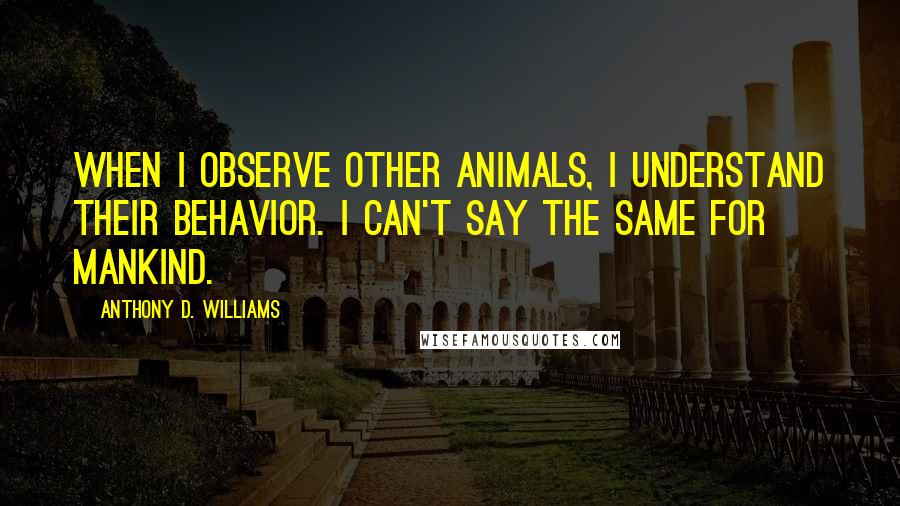 Anthony D. Williams Quotes: When I observe other animals, I understand their behavior. I can't say the same for mankind.