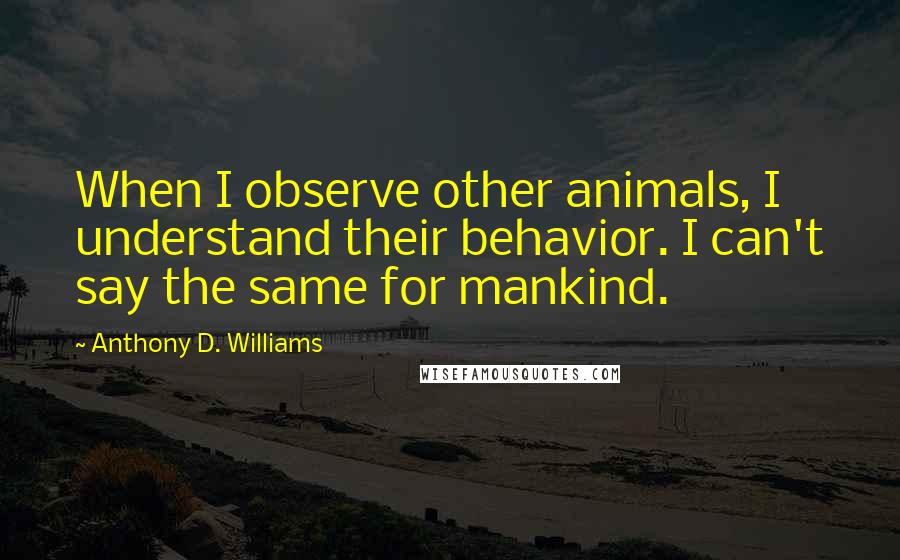 Anthony D. Williams Quotes: When I observe other animals, I understand their behavior. I can't say the same for mankind.