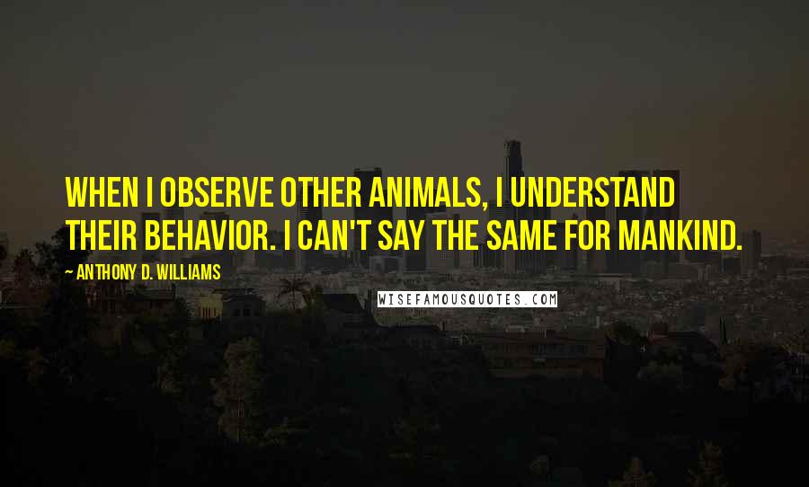 Anthony D. Williams Quotes: When I observe other animals, I understand their behavior. I can't say the same for mankind.