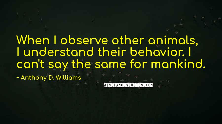 Anthony D. Williams Quotes: When I observe other animals, I understand their behavior. I can't say the same for mankind.