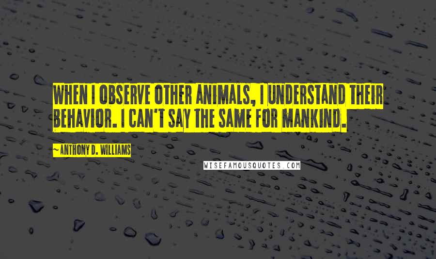 Anthony D. Williams Quotes: When I observe other animals, I understand their behavior. I can't say the same for mankind.