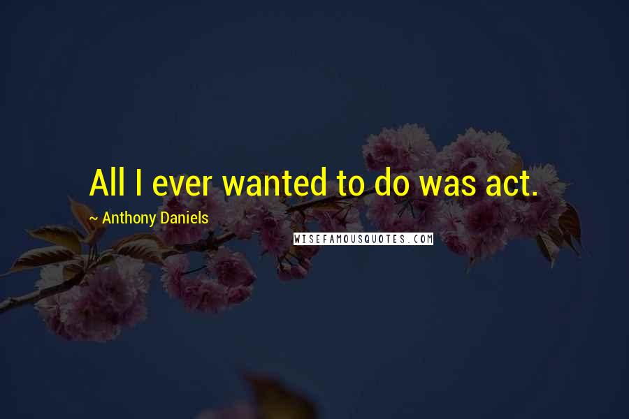 Anthony Daniels Quotes: All I ever wanted to do was act.