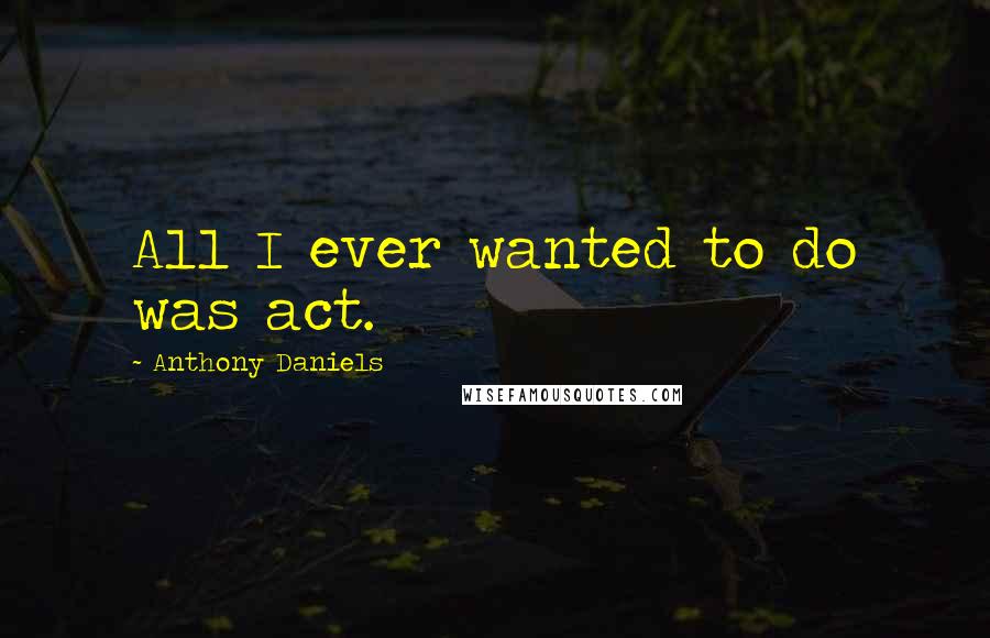Anthony Daniels Quotes: All I ever wanted to do was act.