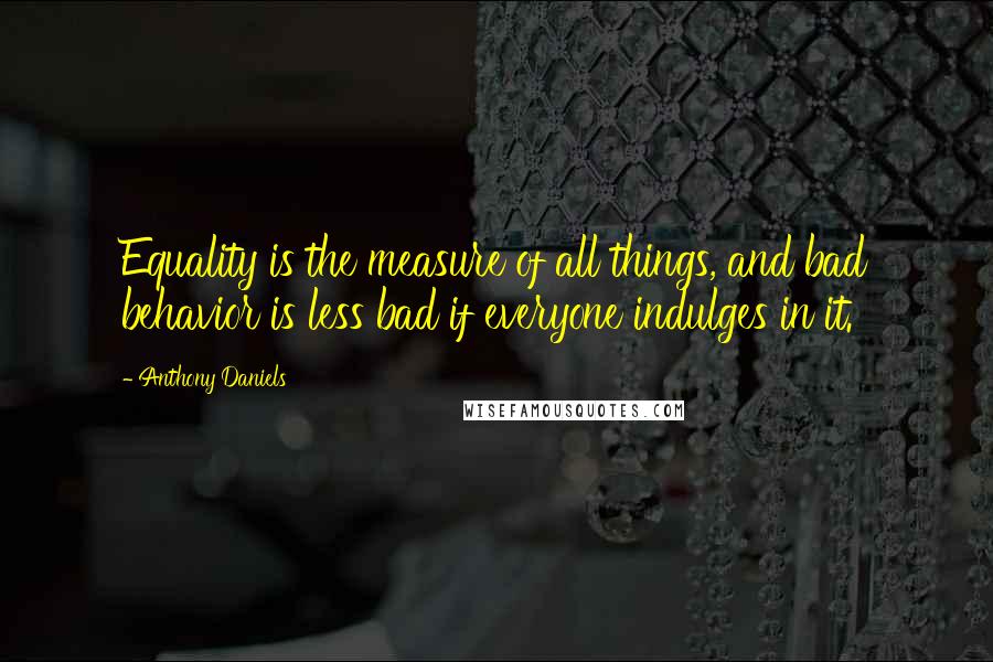 Anthony Daniels Quotes: Equality is the measure of all things, and bad behavior is less bad if everyone indulges in it.