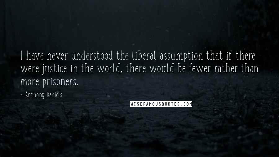 Anthony Daniels Quotes: I have never understood the liberal assumption that if there were justice in the world, there would be fewer rather than more prisoners.