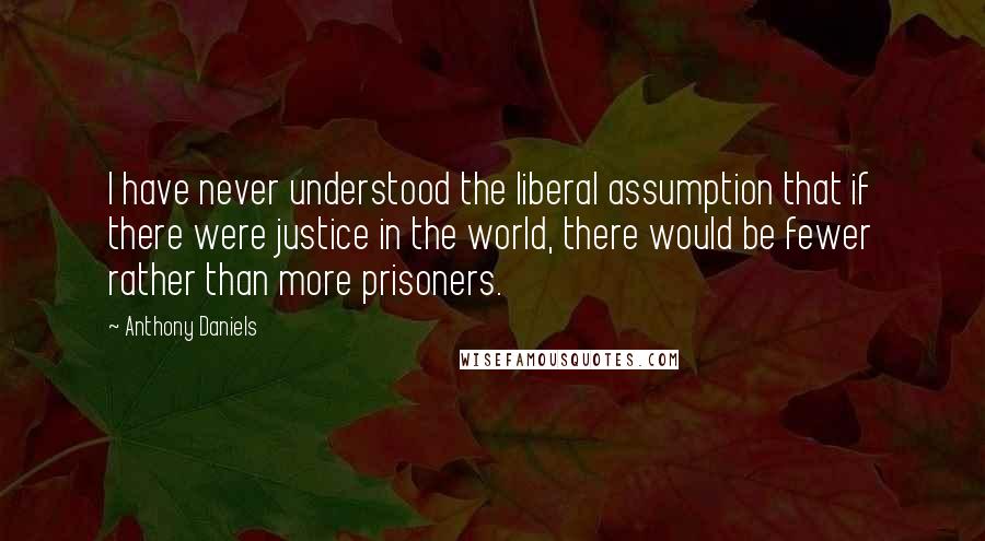 Anthony Daniels Quotes: I have never understood the liberal assumption that if there were justice in the world, there would be fewer rather than more prisoners.