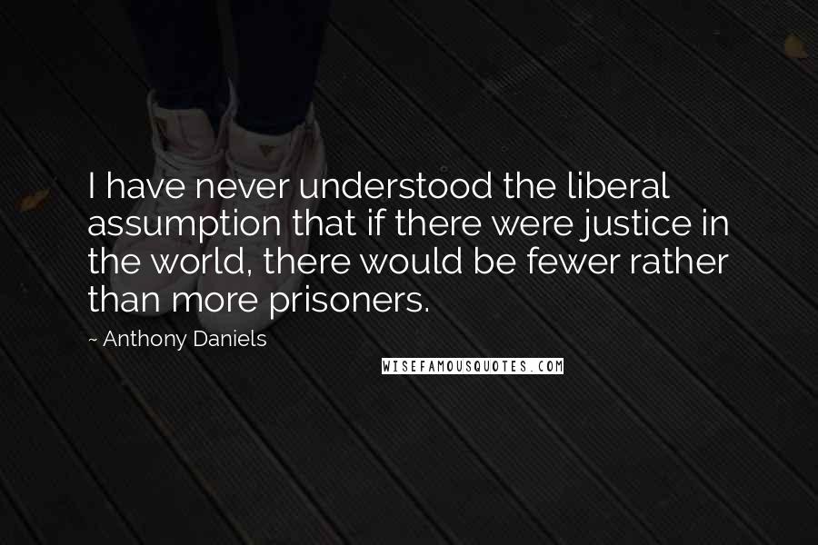 Anthony Daniels Quotes: I have never understood the liberal assumption that if there were justice in the world, there would be fewer rather than more prisoners.