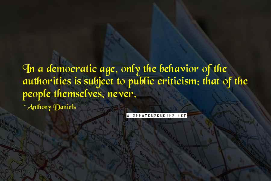 Anthony Daniels Quotes: In a democratic age, only the behavior of the authorities is subject to public criticism; that of the people themselves, never.