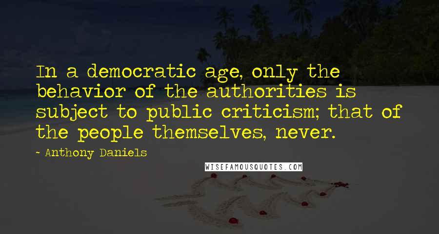Anthony Daniels Quotes: In a democratic age, only the behavior of the authorities is subject to public criticism; that of the people themselves, never.