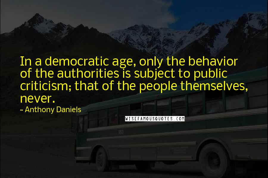 Anthony Daniels Quotes: In a democratic age, only the behavior of the authorities is subject to public criticism; that of the people themselves, never.