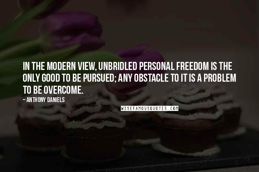 Anthony Daniels Quotes: In the modern view, unbridled personal freedom is the only good to be pursued; any obstacle to it is a problem to be overcome.
