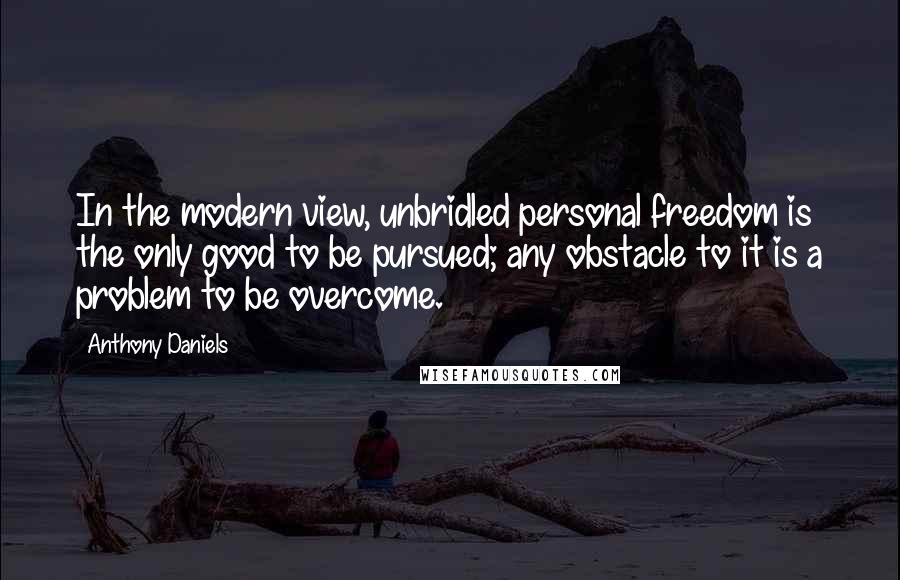 Anthony Daniels Quotes: In the modern view, unbridled personal freedom is the only good to be pursued; any obstacle to it is a problem to be overcome.