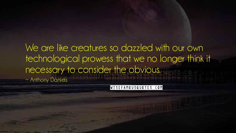 Anthony Daniels Quotes: We are like creatures so dazzled with our own technological prowess that we no longer think it necessary to consider the obvious.