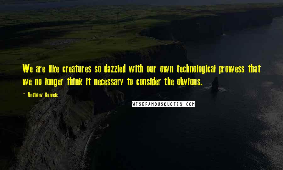 Anthony Daniels Quotes: We are like creatures so dazzled with our own technological prowess that we no longer think it necessary to consider the obvious.