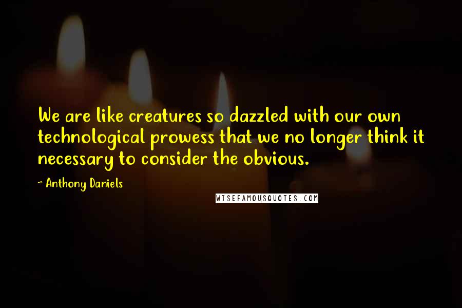 Anthony Daniels Quotes: We are like creatures so dazzled with our own technological prowess that we no longer think it necessary to consider the obvious.