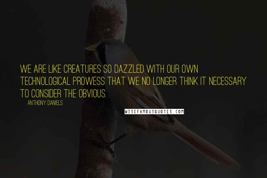 Anthony Daniels Quotes: We are like creatures so dazzled with our own technological prowess that we no longer think it necessary to consider the obvious.