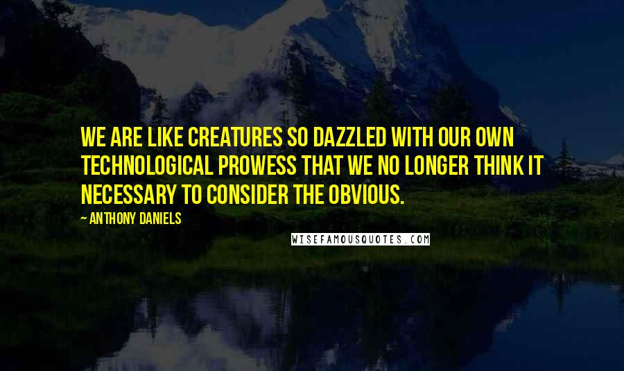 Anthony Daniels Quotes: We are like creatures so dazzled with our own technological prowess that we no longer think it necessary to consider the obvious.