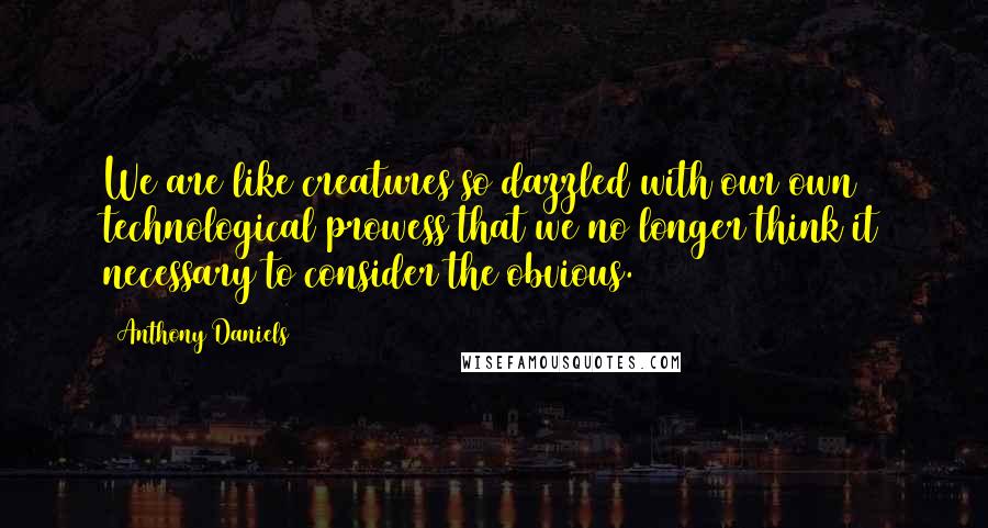 Anthony Daniels Quotes: We are like creatures so dazzled with our own technological prowess that we no longer think it necessary to consider the obvious.