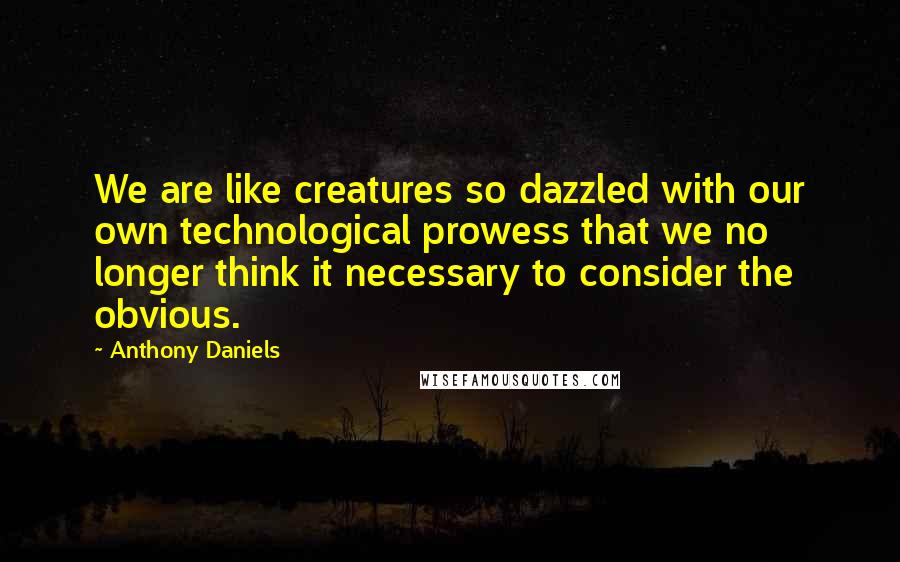Anthony Daniels Quotes: We are like creatures so dazzled with our own technological prowess that we no longer think it necessary to consider the obvious.