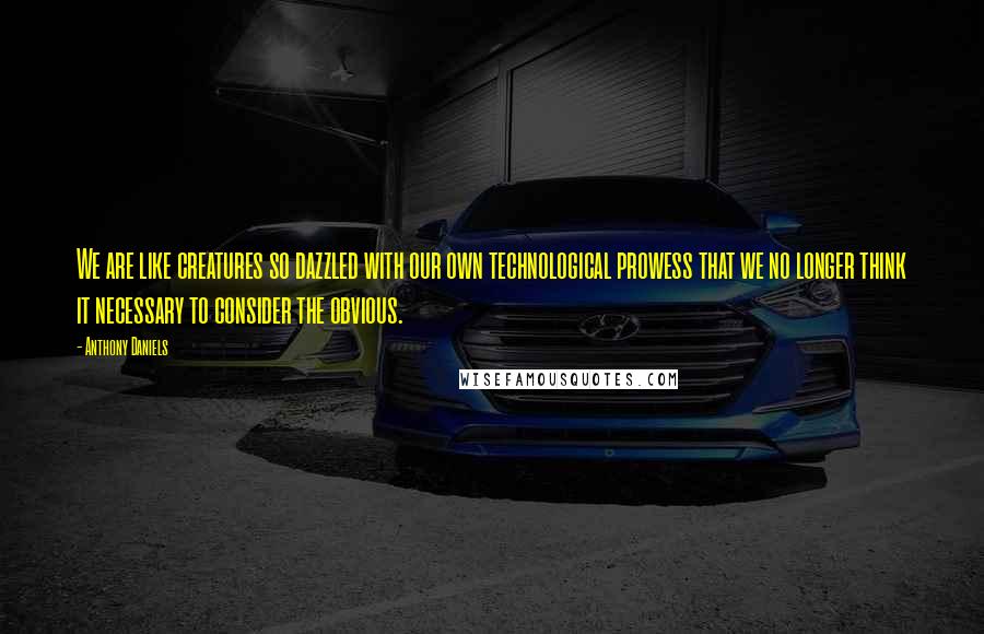 Anthony Daniels Quotes: We are like creatures so dazzled with our own technological prowess that we no longer think it necessary to consider the obvious.